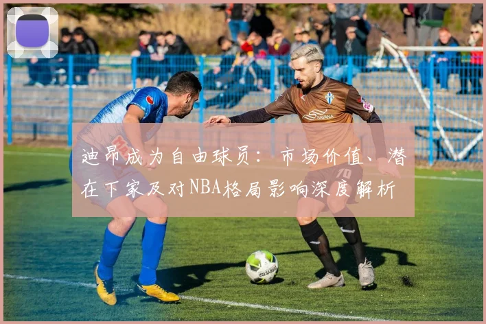 迪昂成为自由球员:市场价值、潜在下家及对NBA格局影响深度解析