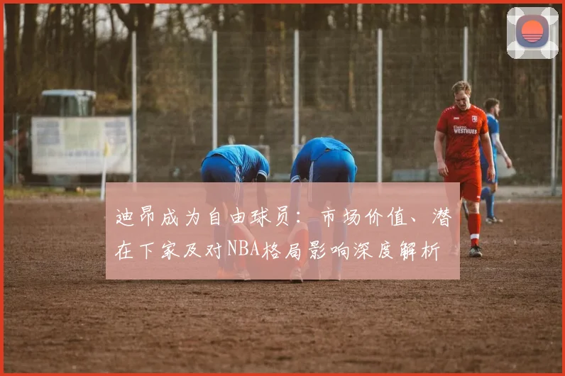 迪昂成为自由球员：市场价值、潜在下家及对NBA格局影响深度解析