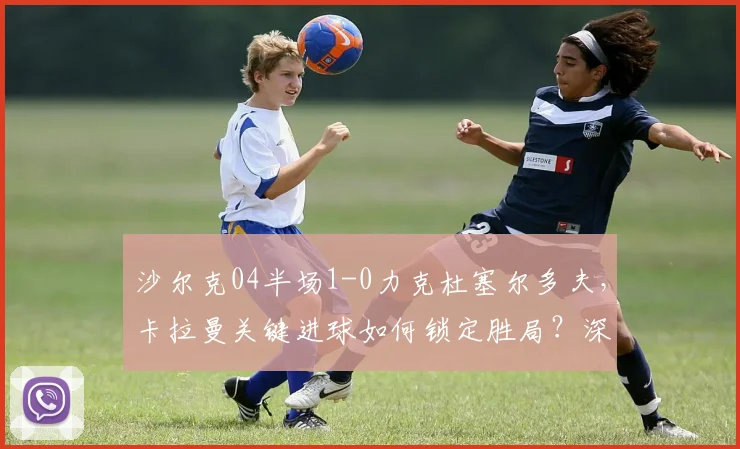 沙尔克04半场1-0力克杜塞尔多夫,卡拉曼关键进球如何锁定胜局?深度解析