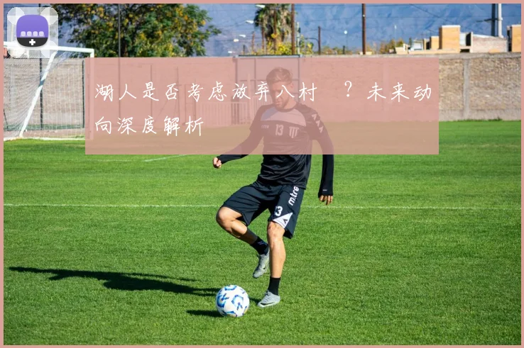 湖人是否考虑放弃八村塁?未来动向深度解析