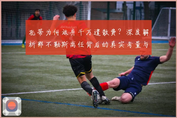 孔蒂为何放弃千万遣散费?深度解析那不勒斯离任背后的真实考量与细节