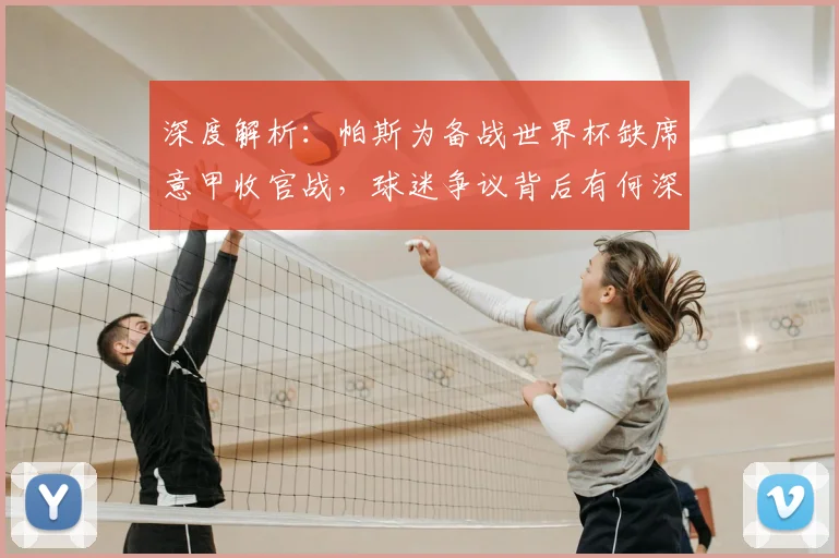 深度解析：帕斯为备战世界杯缺席意甲收官战，球迷争议背后有何深层考量？