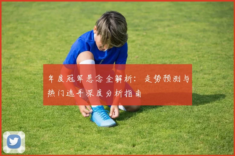 年度冠军悬念全解析:走势预测与热门选手深度分析指南