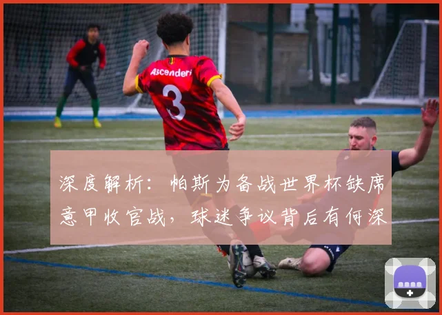深度解析：帕斯为备战世界杯缺席意甲收官战，球迷争议背后有何深层考量？
