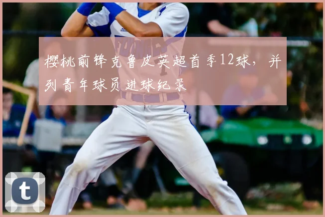 樱桃前锋克鲁皮英超首季12球,并列青年球员进球纪录